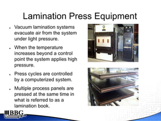 Lamination Press Equipment
●   Vacuum lamination systems
    evacuate air from the system
    under light pressure.
●   When the temperature
    increases beyond a control
    point the system applies high
    pressure.
●   Press cycles are controlled
    by a computerized system.
●   Multiple process panels are
    pressed at the same time in
    what is referred to as a
    lamination book.
 