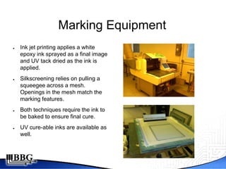Marking Equipment
●   Ink jet printing applies a white
    epoxy ink sprayed as a final image
    and UV tack dried as the ink is
    applied.
●   Silkscreening relies on pulling a
    squeegee across a mesh.
    Openings in the mesh match the
    marking features.
●   Both techniques require the ink to
    be baked to ensure final cure.
●   UV cure-able inks are available as
    well.
 