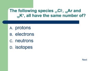 The following species  17 Cl - ,  18 Ar and  19 K + , all have the same number of? protons electrons neutrons isotopes 