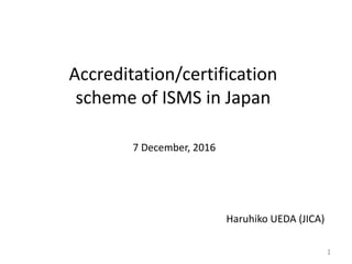 Accreditation/certification
scheme of ISMS in Japan
Haruhiko UEDA (JICA)
7 December, 2016
1
 