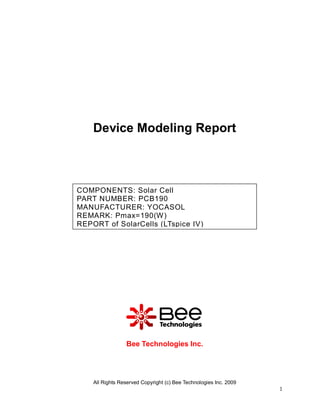 Device Modeling Report



COMPONENTS: Solar Cell
PART NUMBER: PCB190
MANUFACTURER: YOCASOL
REMARK: Pmax=190(W)
REPORT of SolarCells (LTspice IV)




                 Bee Technologies Inc.




    All Rights Reserved Copyright (c) Bee Technologies Inc. 2009
                                                                   1
 