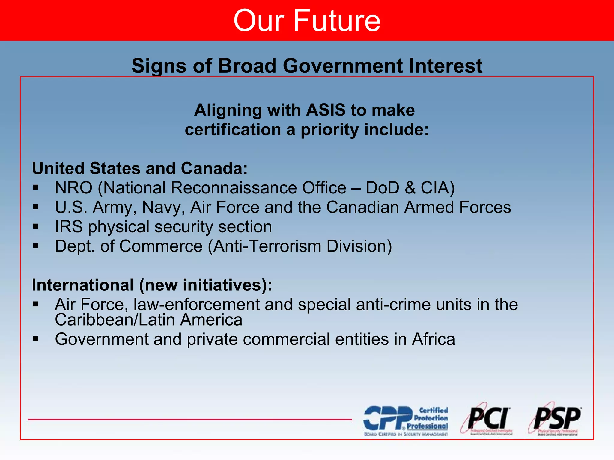 Our Future Signs of Broad Government Interest Aligning with ASIS to make  certification a priority include: United States and Canada: NRO (National Reconnaissance Office – DoD & CIA)  U.S. Army, Navy, Air Force and the Canadian Armed Forces IRS physical security section Dept. of Commerce (Anti-Terrorism Division) International (new initiatives): Air Force, law-enforcement and special anti-crime units in the Caribbean/Latin America Government and private commercial entities in Africa 