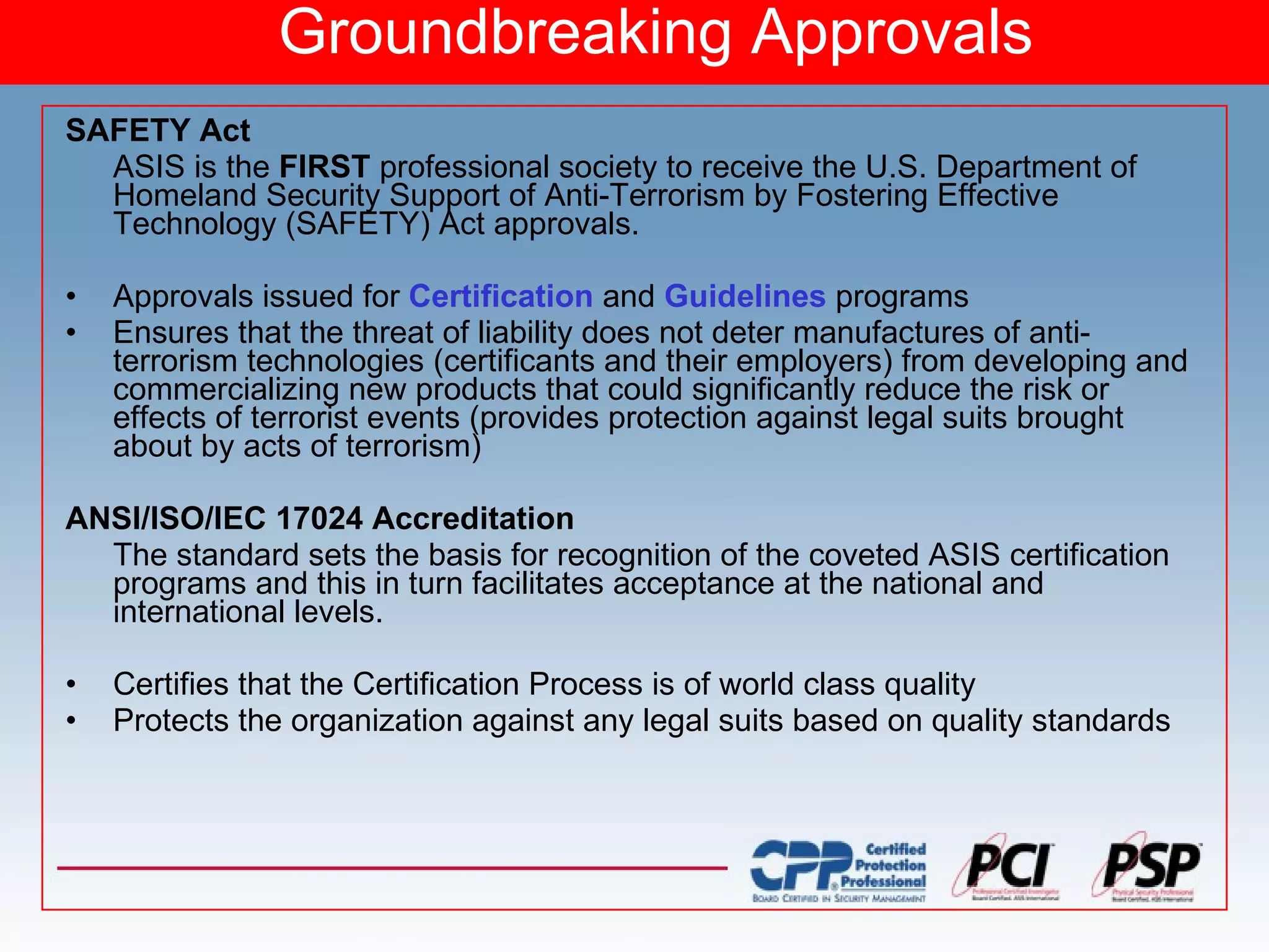 Groundbreaking Approvals SAFETY Act ASIS is the  FIRST  professional society to receive the U.S. Department of Homeland Security Support of Anti-Terrorism by Fostering Effective Technology (SAFETY) Act approvals. Approvals issued for  Certification  and  Guidelines  programs Ensures that the threat of liability does not deter manufactures of anti-terrorism technologies (certificants and their employers) from developing and commercializing new products that could significantly reduce the risk or effects of terrorist events (provides protection against legal suits brought about by acts of terrorism) ANSI/ISO/IEC 17024 Accreditation The standard sets the basis for recognition of the coveted ASIS certification programs and this in turn facilitates acceptance at the national and international levels. Certifies that the Certification Process is of world class quality  Protects the organization against any legal suits based on quality standards 