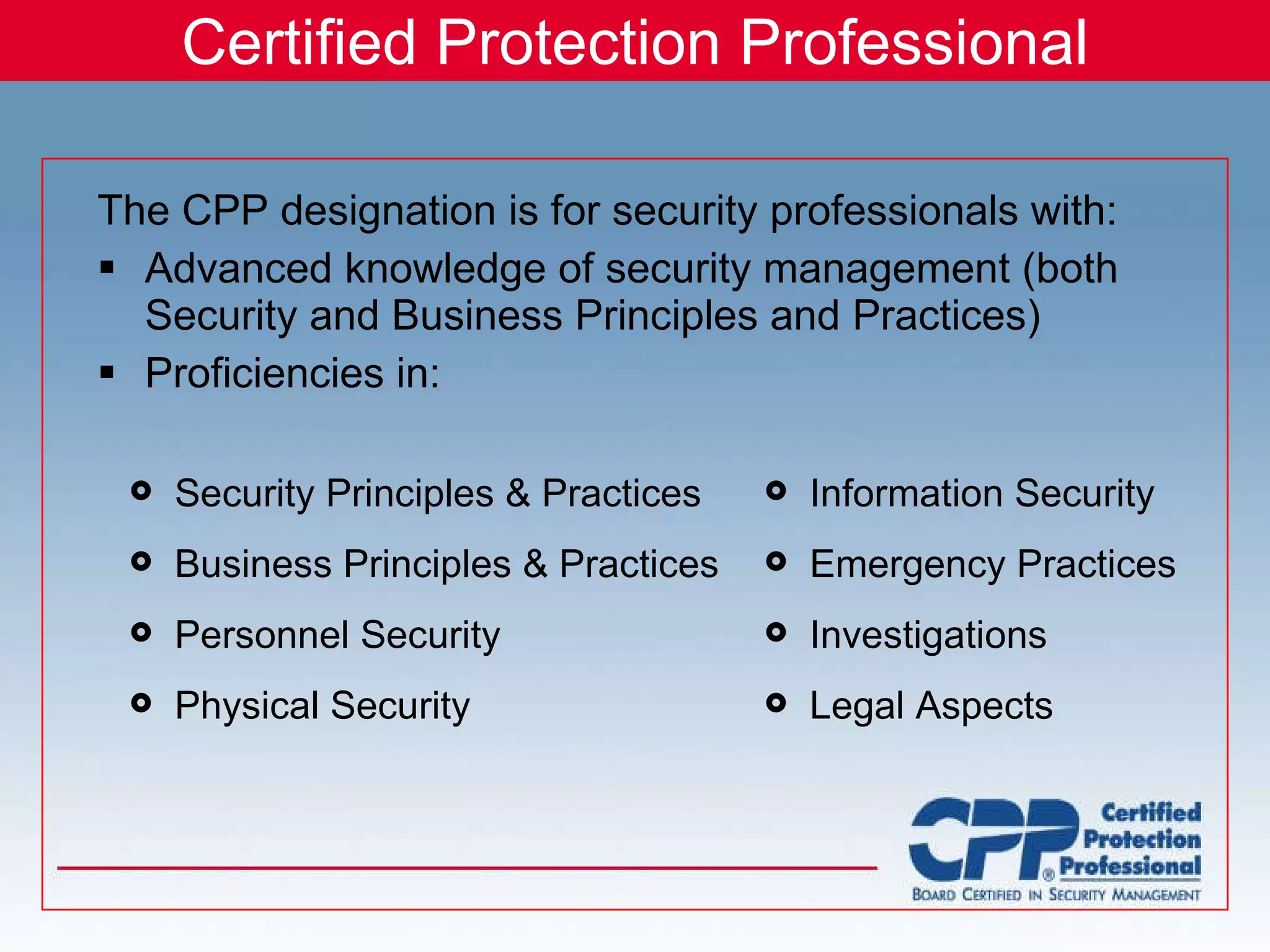 Certified Protection Professional The CPP designation is for security professionals with: Advanced knowledge of security management (both Security and Business Principles and Practices) Proficiencies in: Security Principles & Practices  Business Principles & Practices Personnel Security Physical Security Information Security Emergency Practices Investigations Legal Aspects 