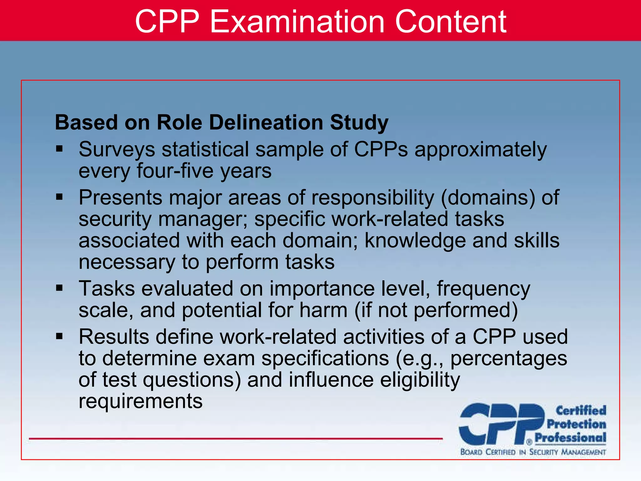 CPP Examination Content Based on Role Delineation Study Surveys statistical sample of CPPs approximately every four-five years Presents major areas of responsibility (domains) of security manager; specific work-related tasks associated with each domain; knowledge and skills necessary to perform tasks Tasks evaluated on importance level, frequency scale, and potential for harm (if not performed) Results define work-related activities of a CPP used to determine exam specifications (e.g., percentages of test questions) and influence eligibility requirements 