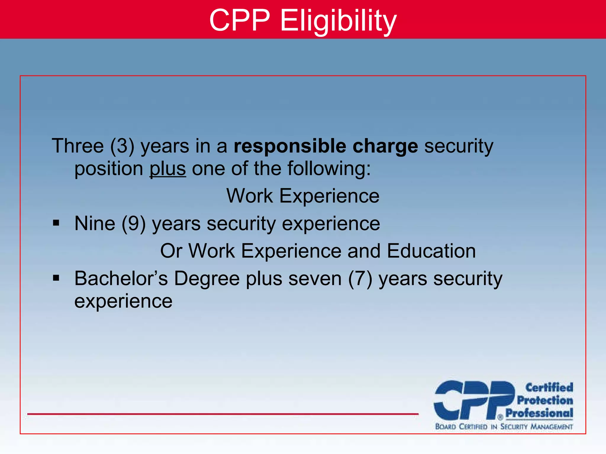 CPP Eligibility Three (3) years in a  responsible charge  security position  plus  one of the following: Work Experience Nine (9) years security experience Or Work Experience and Education Bachelor’s Degree plus seven (7) years security experience 