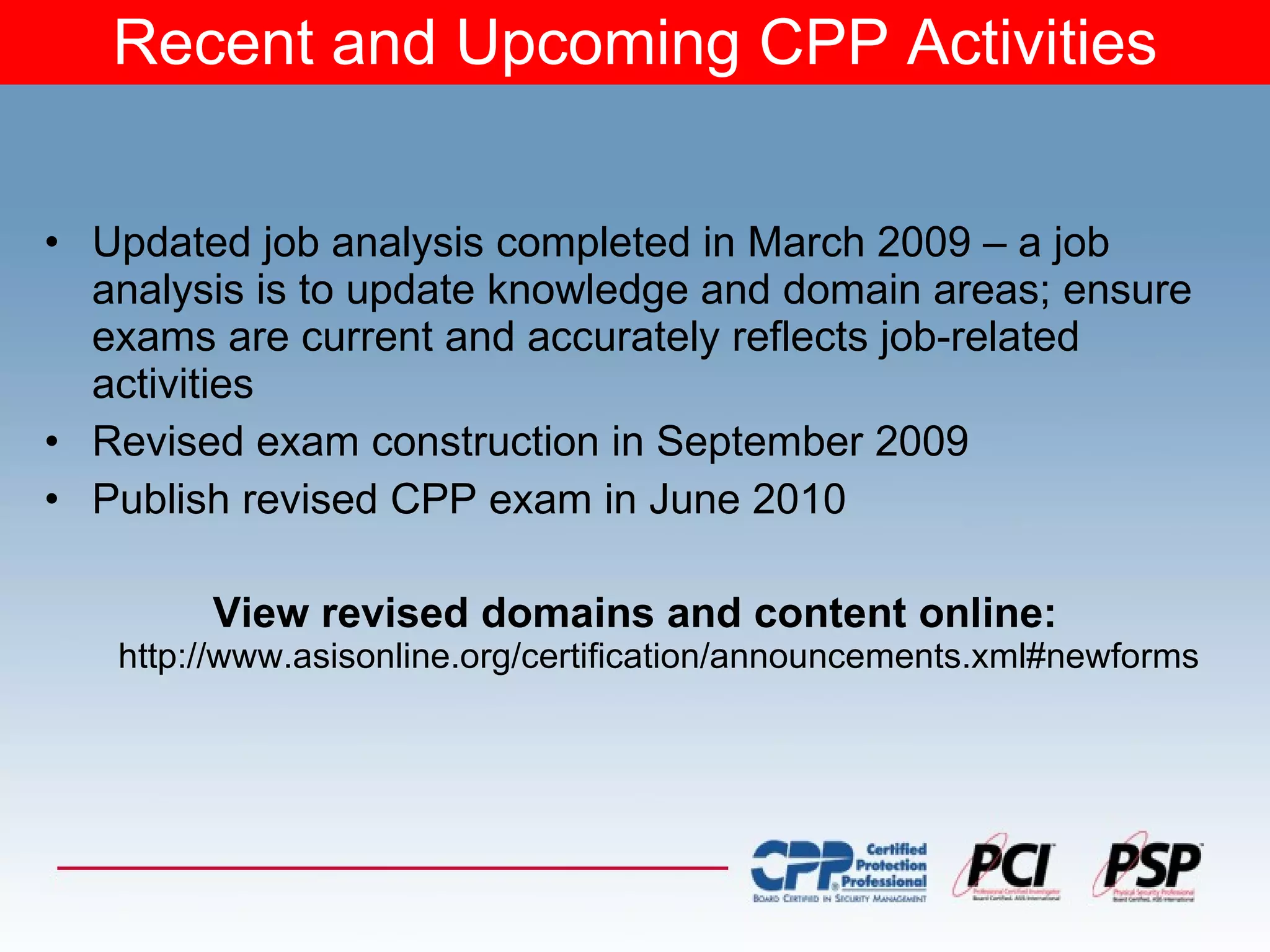 Recent and Upcoming CPP Activities Updated job analysis completed in March 2009 – a job analysis is to update knowledge and domain areas; ensure exams are current and accurately reflects job-related activities Revised exam construction in September 2009 Publish revised CPP exam in June 2010 View revised domains and content  online:   http://www.asisonline.org/certification/announcements.xml#newforms 
