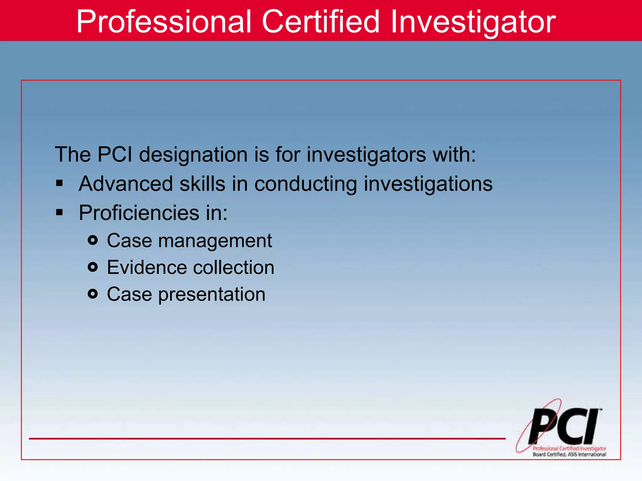 Professional Certified Investigator The PCI designation is for investigators with: Advanced skills in conducting investigations Proficiencies in: Case management Evidence collection Case presentation 