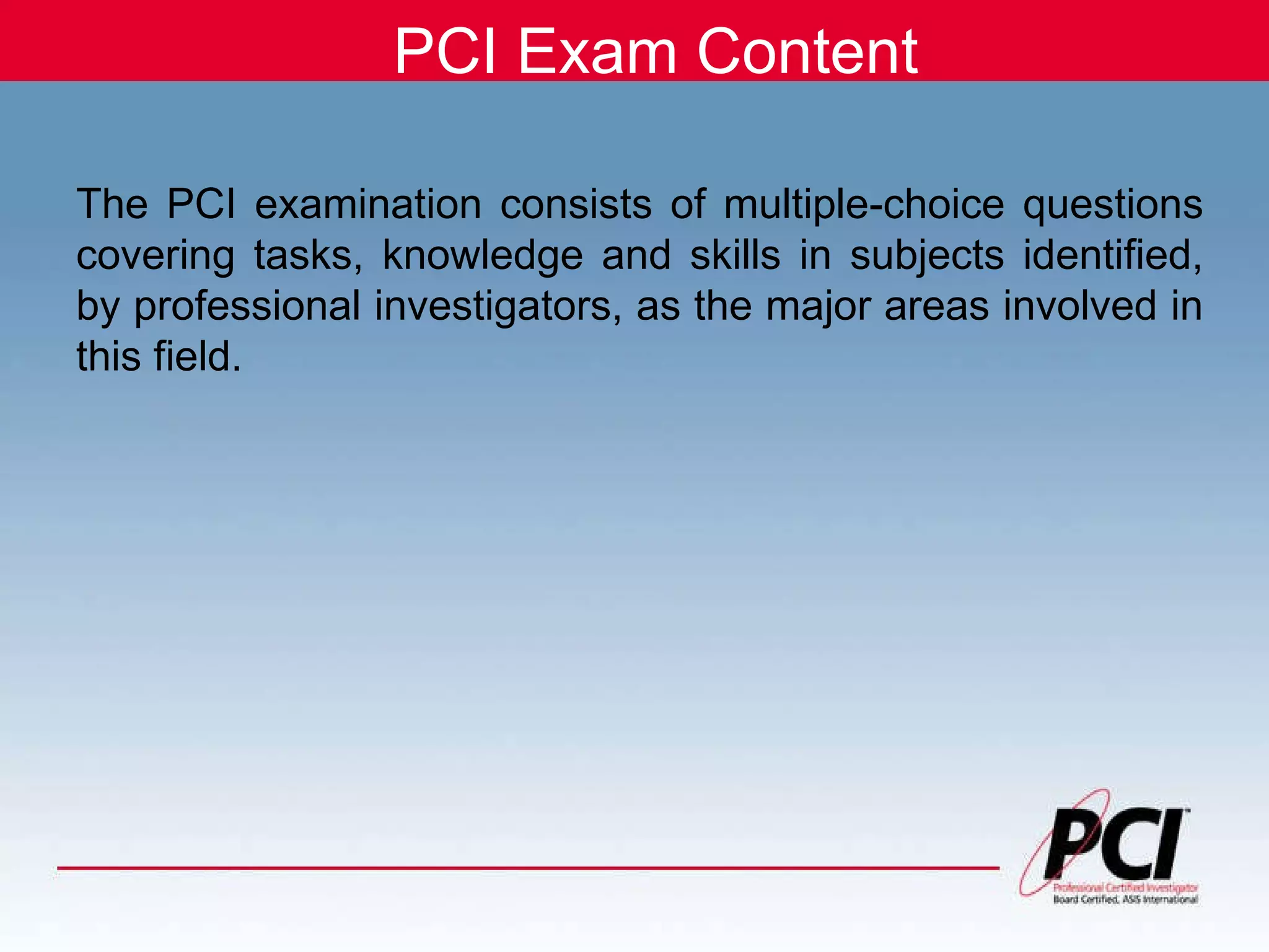 PCI Exam Content The PCI examination consists of multiple-choice questions covering tasks, knowledge and skills in subjects identified, by professional investigators, as the major areas involved in this field.   