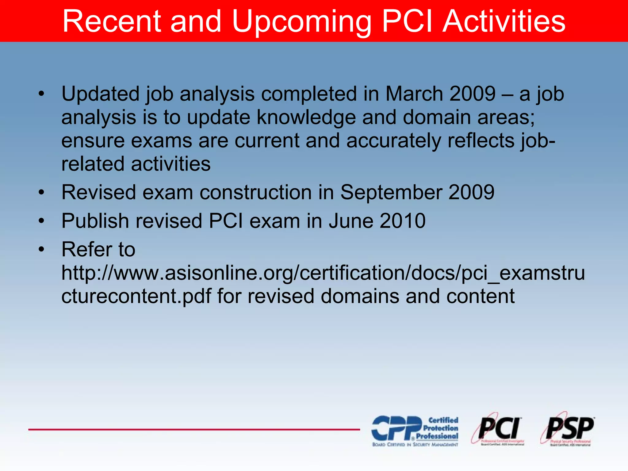 Recent and Upcoming PCI Activities Updated job analysis completed in March 2009 – a job analysis is to update knowledge and domain areas; ensure exams are current and accurately reflects job-related activities Revised exam construction in September 2009 Publish revised PCI exam in June 2010 Refer to http://www.asisonline.org/certification/docs/pci_examstructurecontent.pdf for revised domains and content 