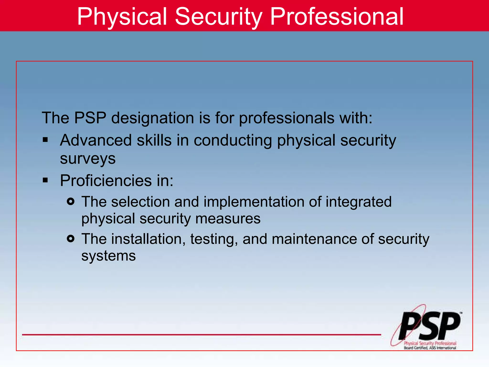 Physical Security Professional The PSP designation is for professionals with: Advanced skills in conducting physical security surveys Proficiencies in: The selection and implementation of integrated physical security measures The installation, testing, and maintenance of security systems 
