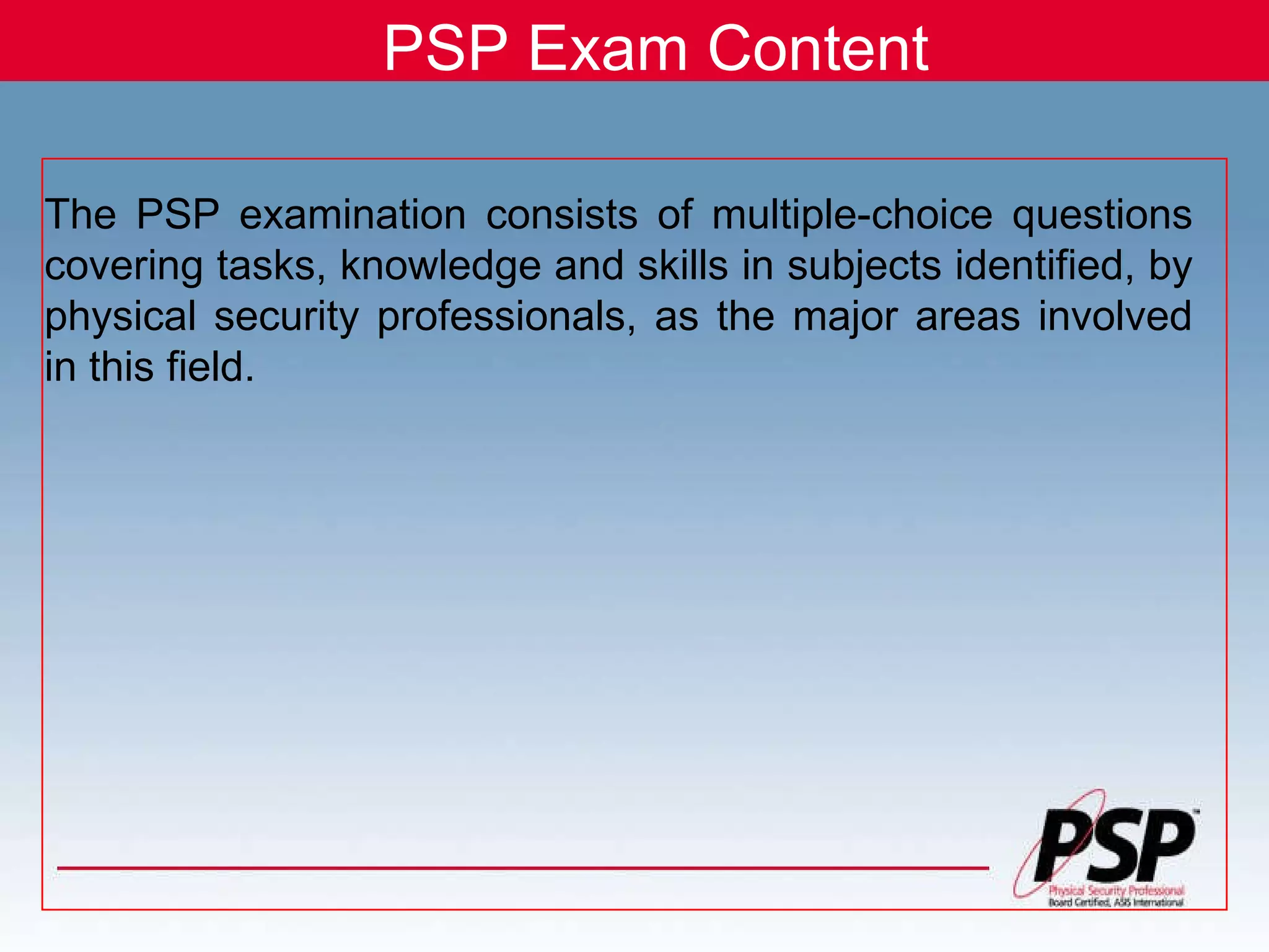 PSP Exam Content The PSP examination consists of multiple-choice questions covering tasks, knowledge and skills in subjects identified, by physical security professionals, as the major areas involved in this field.   