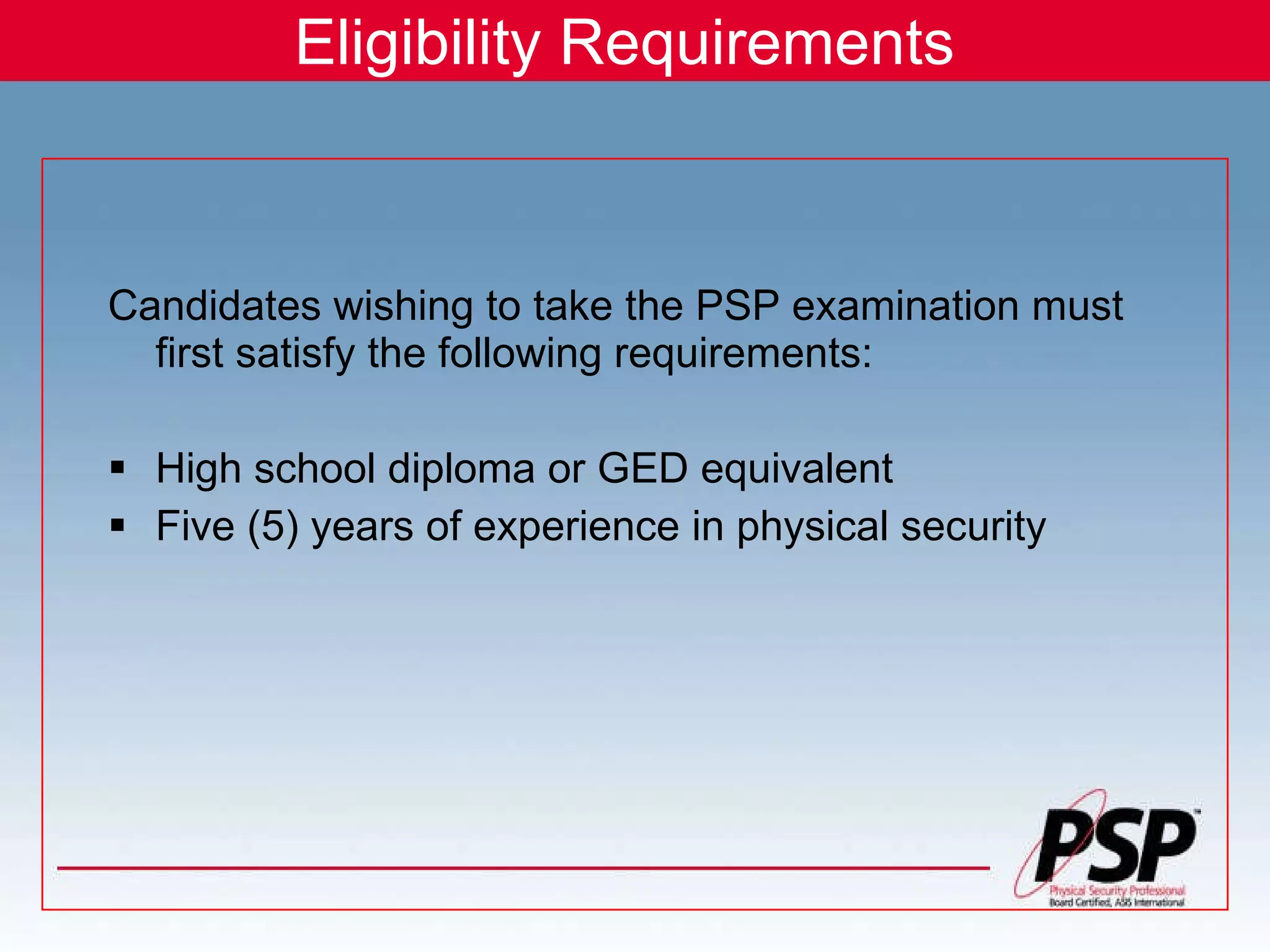 Eligibility Requirements Candidates wishing to take the PSP examination must first satisfy the following requirements: High school diploma or GED equivalent Five (5) years of experience in physical security 