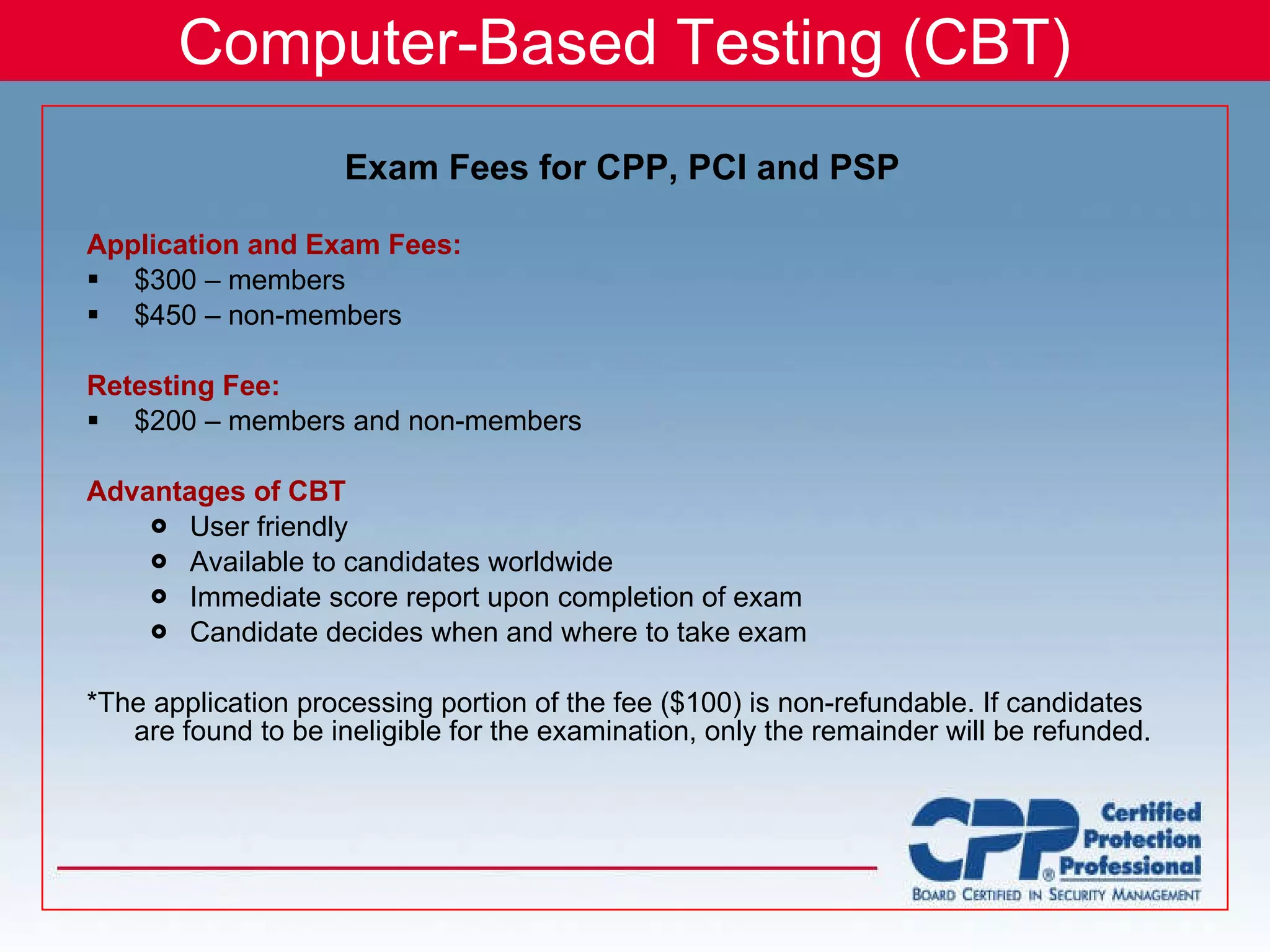 Computer-Based Testing (CBT) Application and Exam Fees: $300 – members $450 – non-members Retesting Fee: $200 – members and non-members Advantages of CBT User friendly Available to candidates worldwide Immediate score report upon completion of exam Candidate decides when and where to take exam *The application processing portion of the fee ($100) is non-refundable. If candidates are found to be ineligible for the examination, only the remainder will be refunded. Exam Fees for CPP, PCI and PSP 