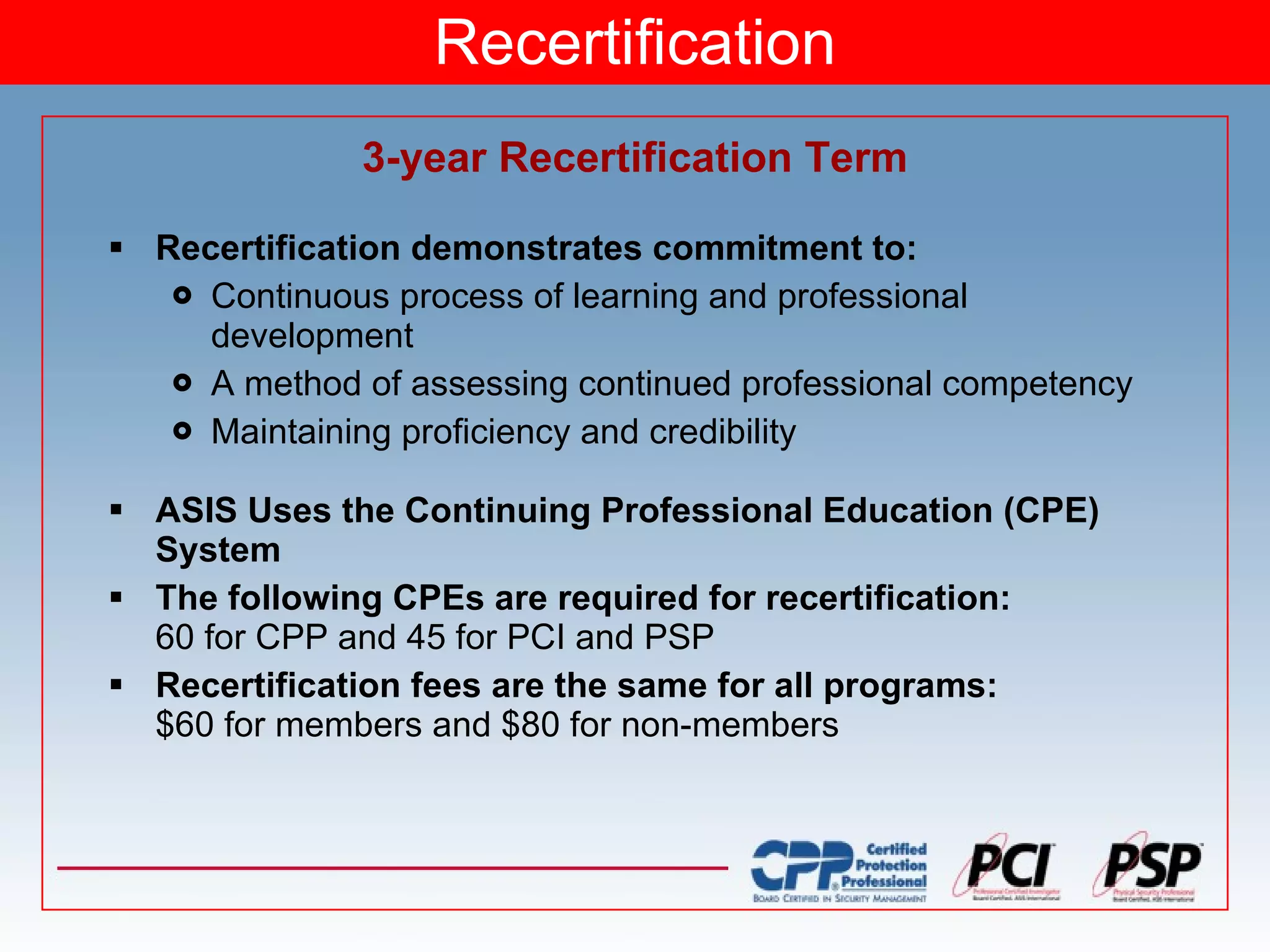 Recertification 3-year Recertification Term Recertification demonstrates commitment to: Continuous process of learning and professional development A method of assessing continued professional competency Maintaining proficiency and credibility ASIS Uses the Continuing Professional Education (CPE) System  The following CPEs are required for recertification: 60 for CPP and 45 for PCI and PSP Recertification fees are the same for all programs: $60 for members and $80 for non-members 