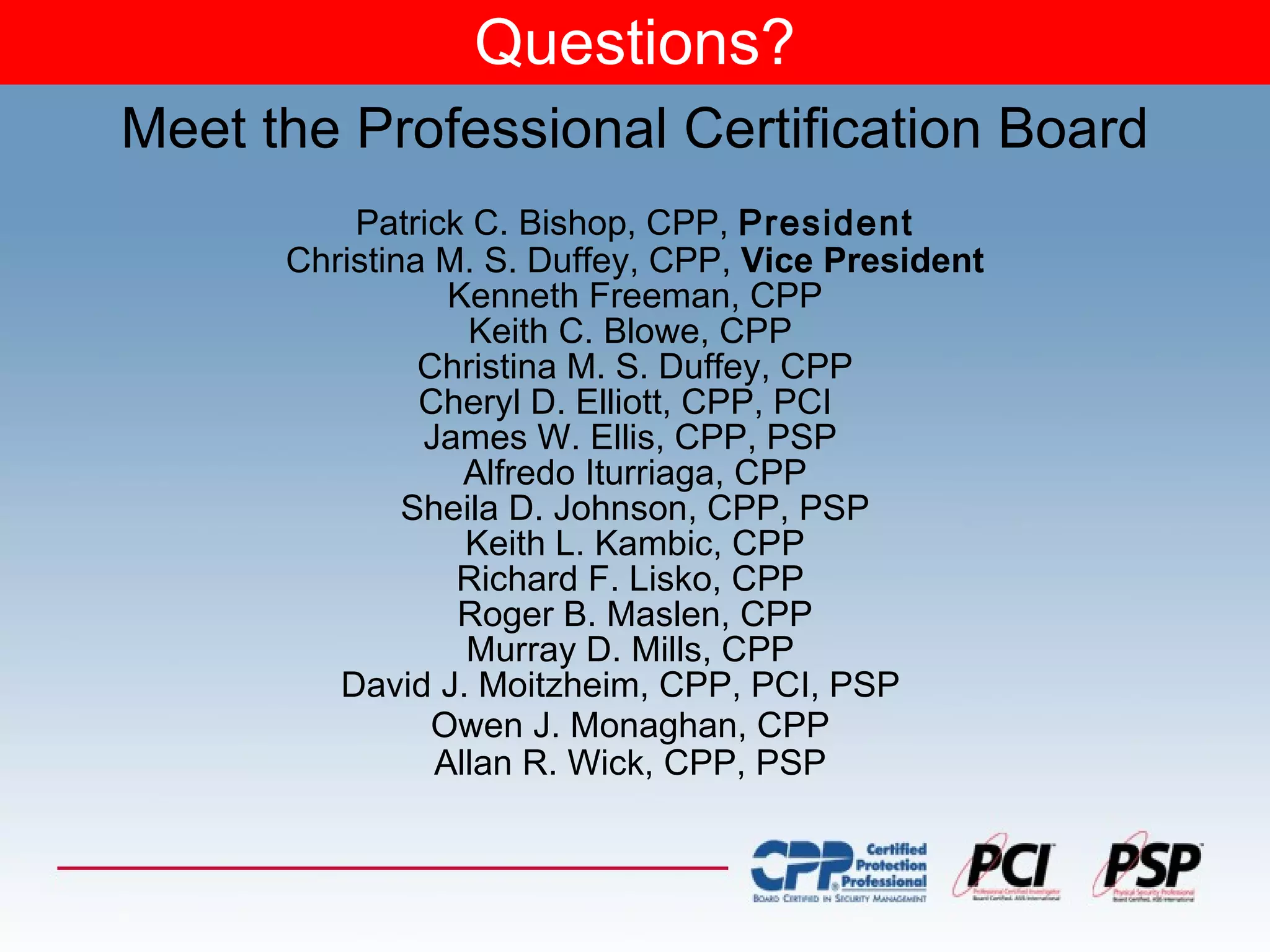 Questions? Patrick C. Bishop, CPP,  President Christina M. S. Duffey, CPP,  Vice   President Kenneth Freeman, CPP Keith C. Blowe, CPP  Christina M. S. Duffey, CPP Cheryl D. Elliott, CPP, PCI  James W. Ellis, CPP, PSP  Alfredo Iturriaga, CPP Sheila D. Johnson, CPP, PSP Keith L. Kambic, CPP Richard F. Lisko, CPP  Roger B. Maslen, CPP Murray D. Mills, CPP  David J. Moitzheim, CPP, PCI, PSP  Owen J. Monaghan, CPP   Allan R. Wick, CPP, PSP  Meet the Professional Certification Board 