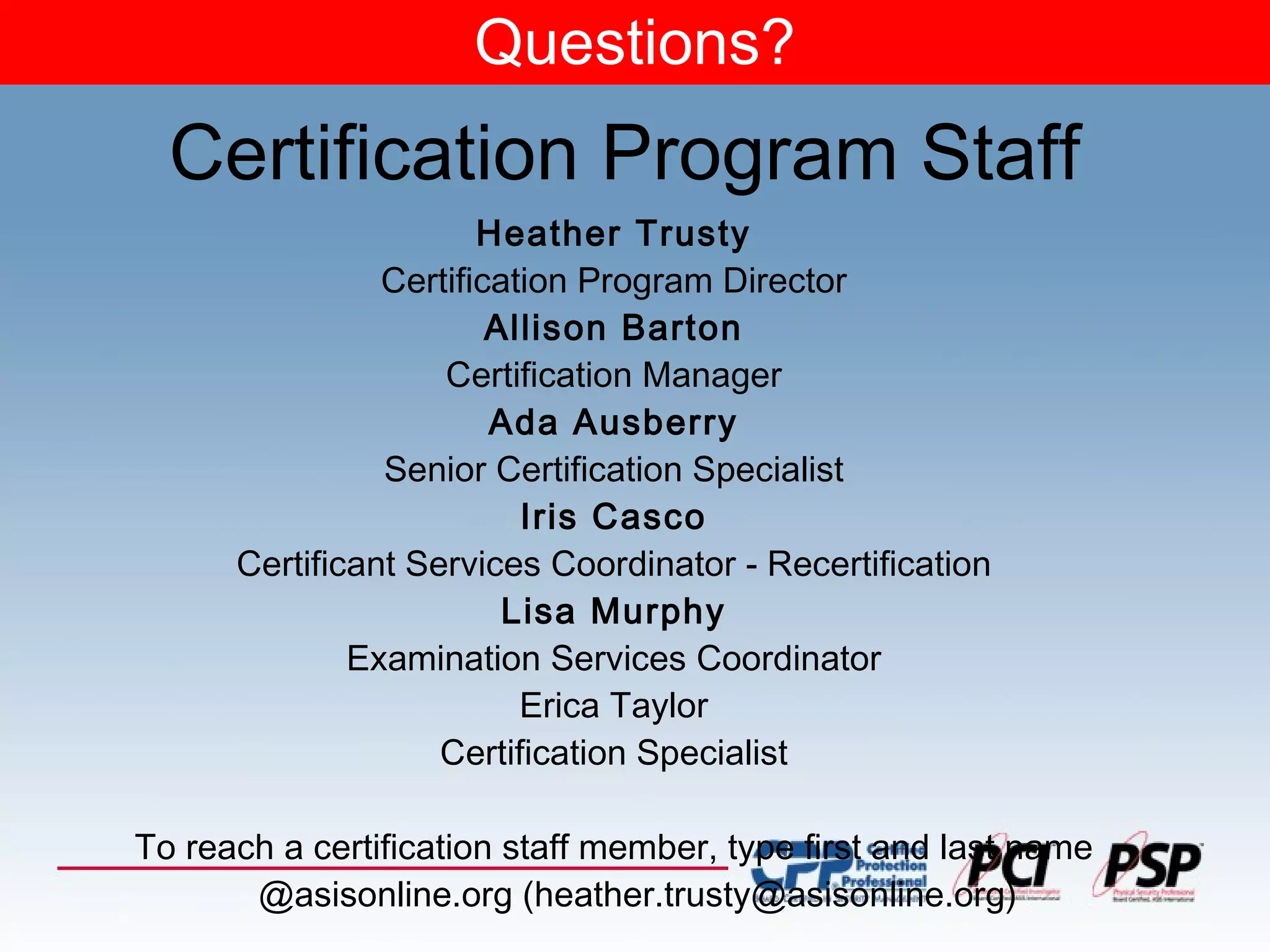 Questions? Heather Trusty Certification Program Director Allison Barton Certification Manager Ada Ausberry Senior Certification Specialist Iris Casco Certificant Services Coordinator - Recertification Lisa Murphy Examination Services Coordinator Erica Taylor Certification Specialist To reach a certification staff member, type first and last name @asisonline.org (heather.trusty@asisonline.org) Certification Program Staff 