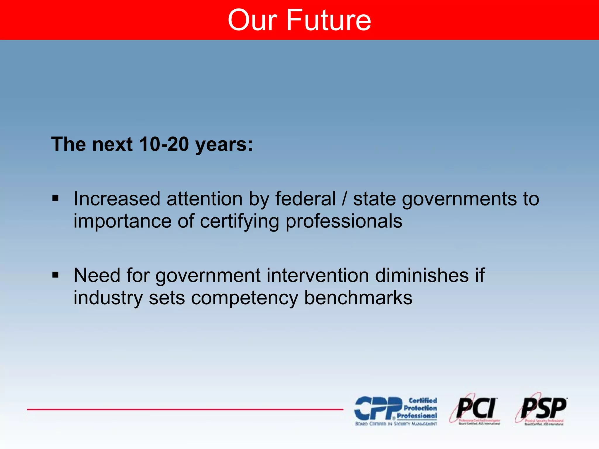 Our Future The next 10-20 years: Increased attention by federal / state governments to importance of certifying professionals Need for government intervention diminishes if industry sets competency benchmarks 