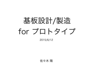 基板設計/製造
for プロトタイプ
佐々木 陽
2015/6/12
 