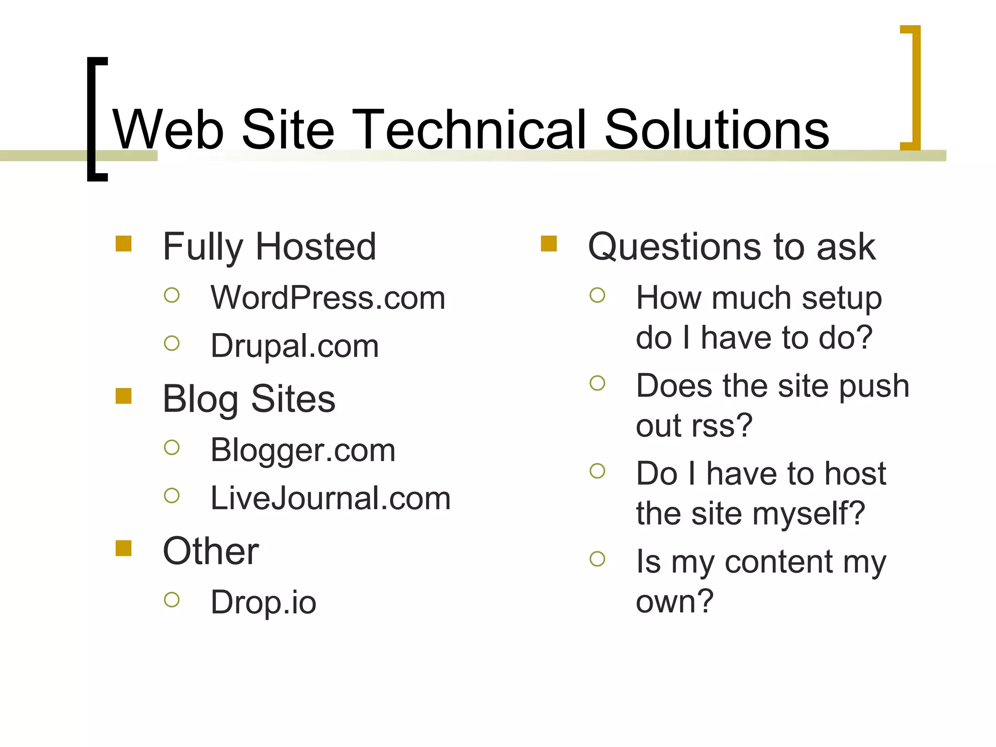 Web Site Technical Solutions Fully Hosted WordPress.com Drupal.com Blog Sites Blogger.com LiveJournal.com Other Drop.io Questions to ask How much setup do I have to do? Does the site push out rss? Do I have to host the site myself? Is my content my own? 