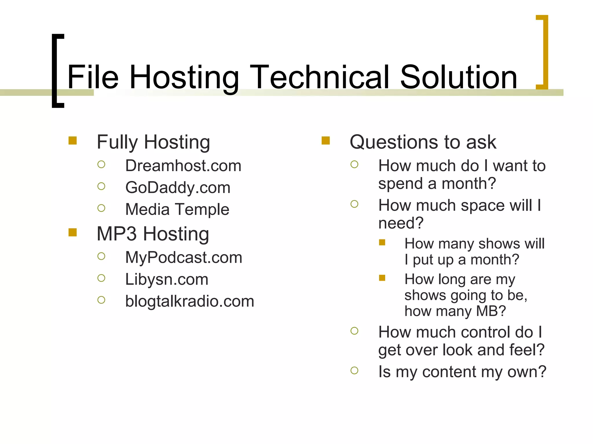File Hosting Technical Solution Fully Hosting Dreamhost.com GoDaddy.com Media Temple MP3 Hosting MyPodcast.com Libysn.com blogtalkradio.com Questions to ask How much do I want to spend a month? How much space will I need? How many shows will I put up a month? How long are my shows going to be, how many MB? How much control do I get over look and feel? Is my content my own? 