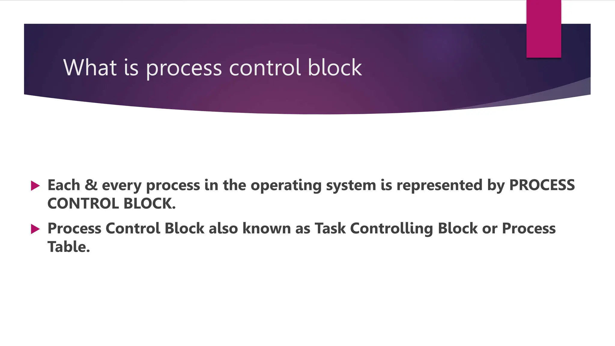 What is process control block
Each & every process in the operating system is represented by PROCESS
CONTROL BLOCK.
Process Control Block also known as Task Controlling Block or Process
Table.