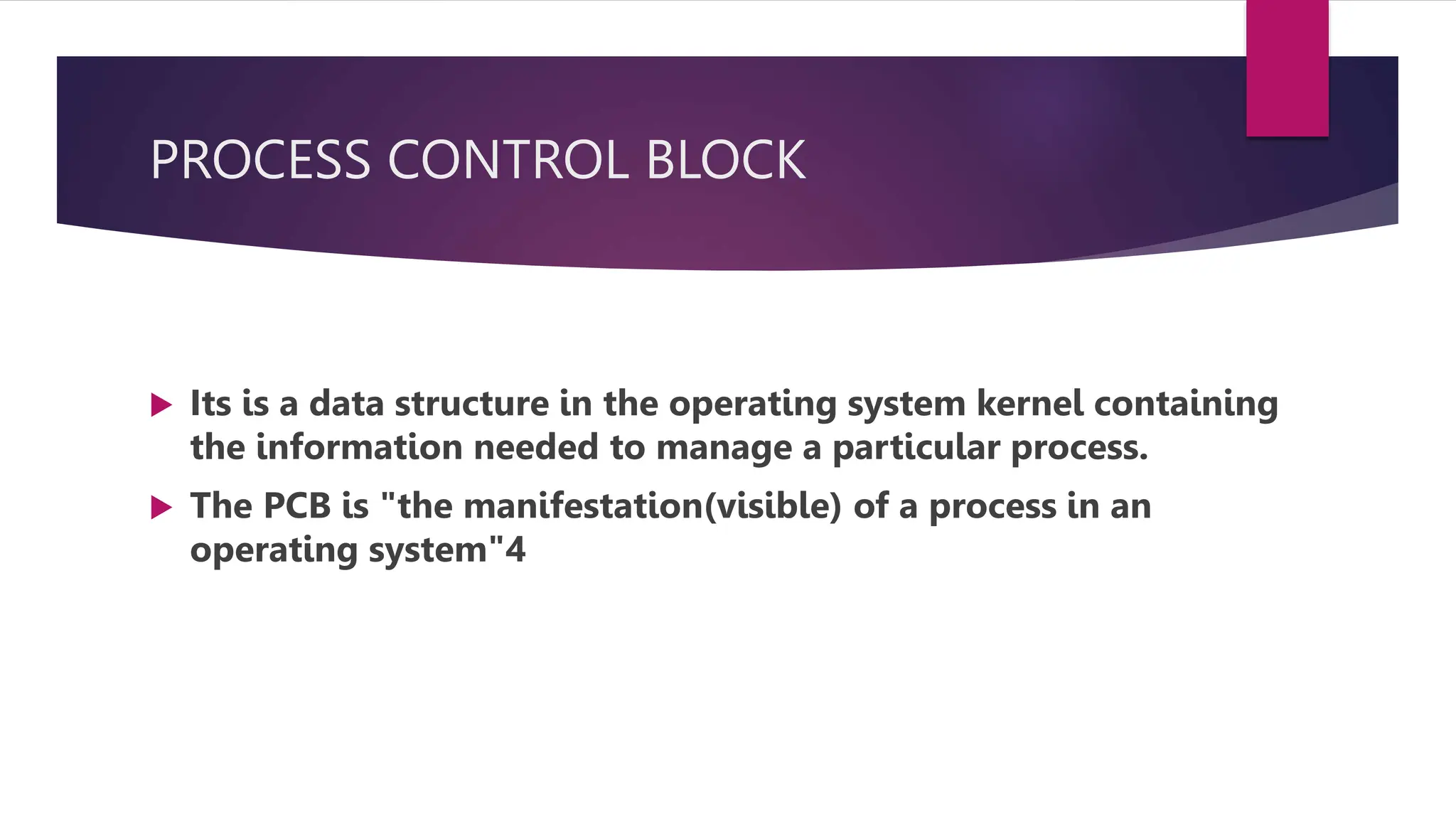 PROCESS CONTROL BLOCK
Its is a data structure in the operating system kernel containing
the information needed to manage a particular process.
The PCB is "the manifestation(visible) of a process in an
operating system"4