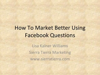 How To Market Better Using Facebook Questions Lisa Kalner Williams Sierra Tierra Marketing www.sierratierra.com 