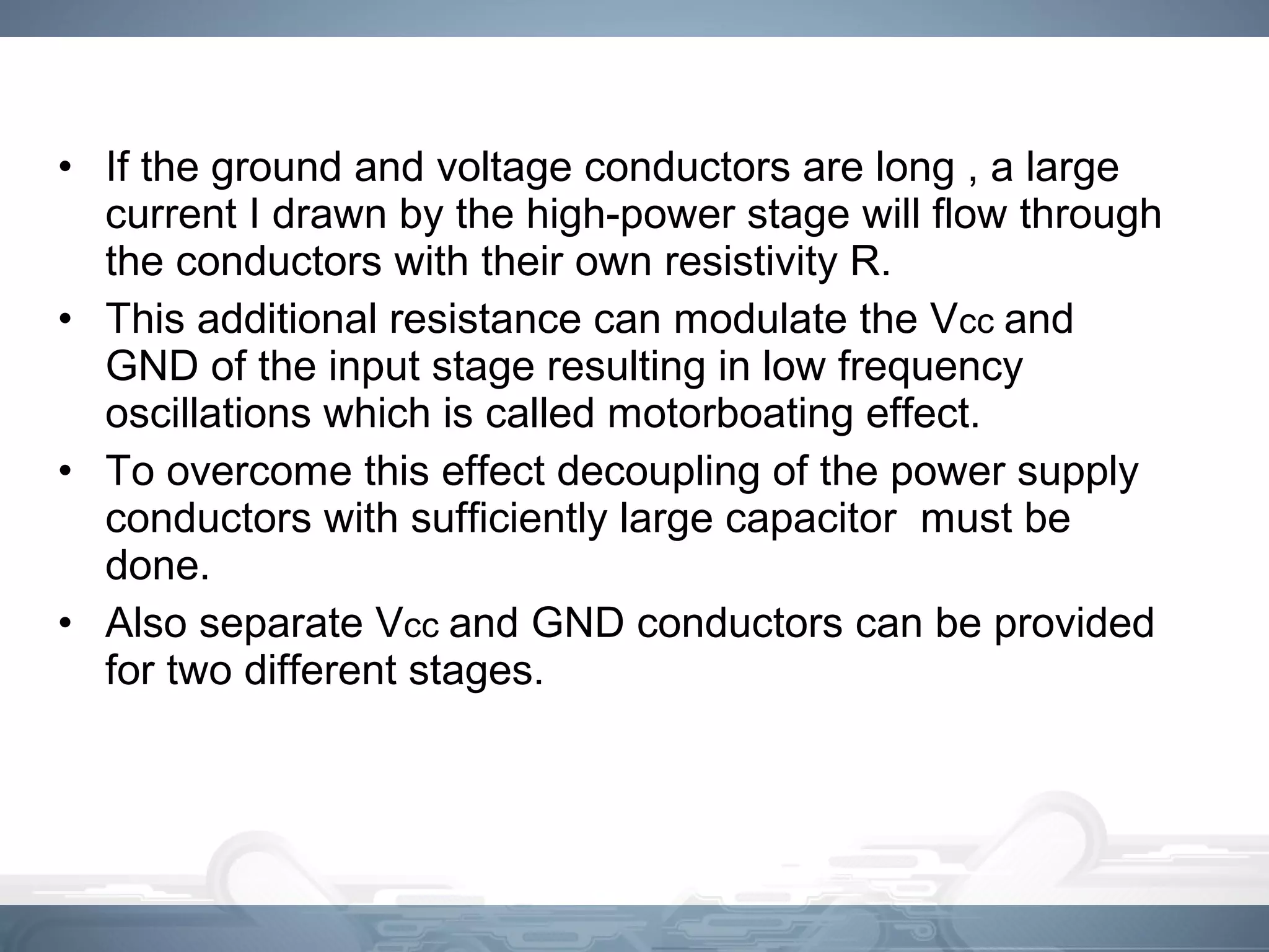 • If the ground and voltage conductors are long , a large
current I drawn by the high-power stage will flow through
the conductors with their own resistivity R.
• This additional resistance can modulate the Vcc and
GND of the input stage resulting in low frequency
oscillations which is called motorboating effect.
• To overcome this effect decoupling of the power supply
conductors with sufficiently large capacitor must be
done.
• Also separate Vcc and GND conductors can be provided
for two different stages.
 