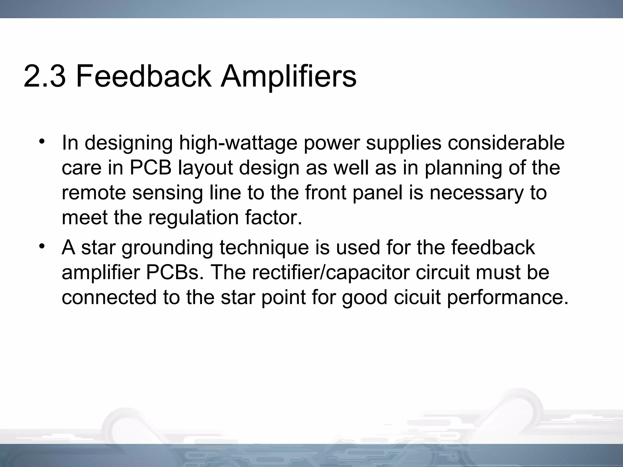 2.3 Feedback Amplifiers
• In designing high-wattage power supplies considerable
care in PCB layout design as well as in planning of the
remote sensing line to the front panel is necessary to
meet the regulation factor.
• A star grounding technique is used for the feedback
amplifier PCBs. The rectifier/capacitor circuit must be
connected to the star point for good cicuit performance.
 