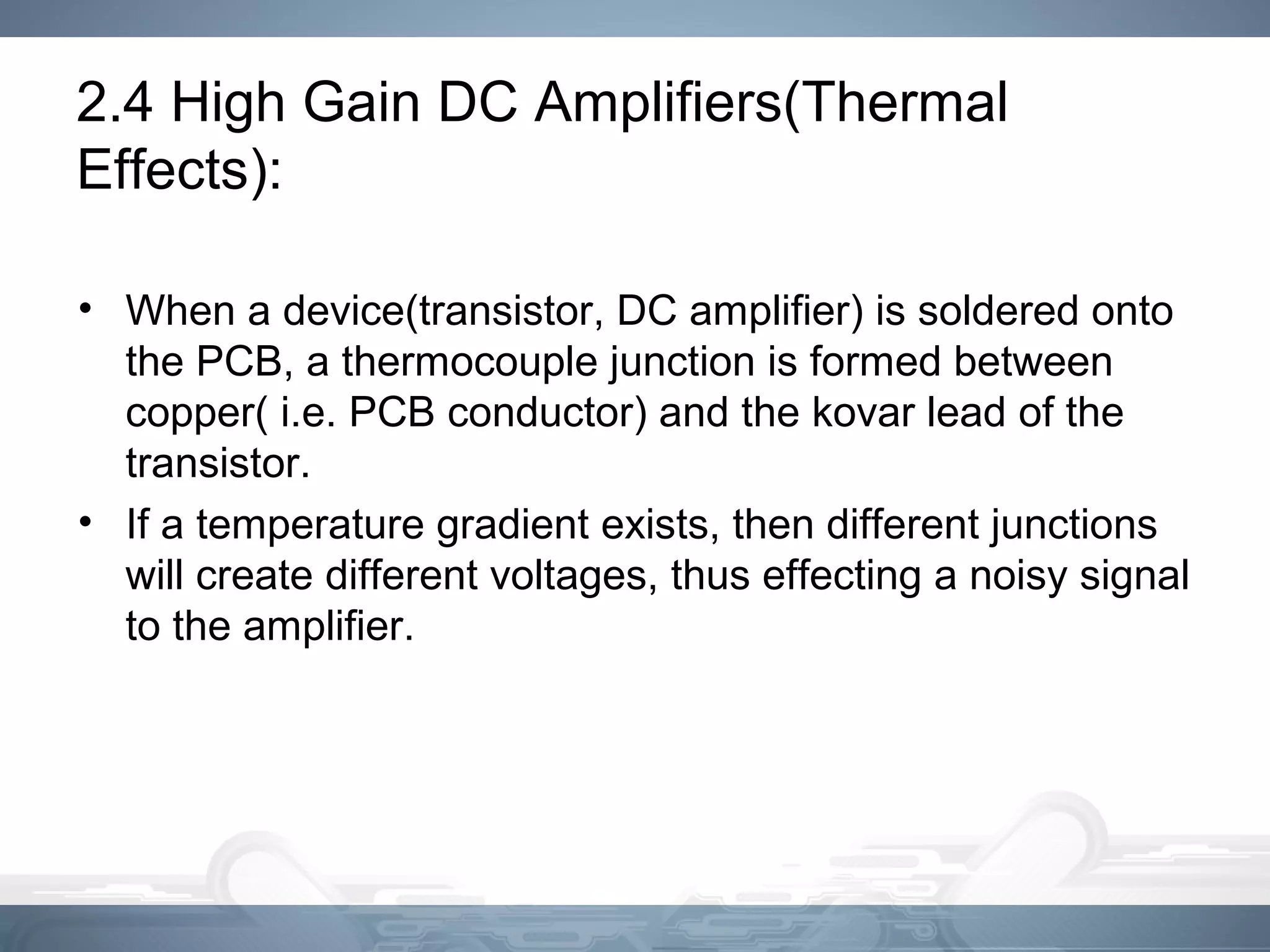 2.4 High Gain DC Amplifiers(Thermal
Effects):
• When a device(transistor, DC amplifier) is soldered onto
the PCB, a thermocouple junction is formed between
copper( i.e. PCB conductor) and the kovar lead of the
transistor.
• If a temperature gradient exists, then different junctions
will create different voltages, thus effecting a noisy signal
to the amplifier.
 