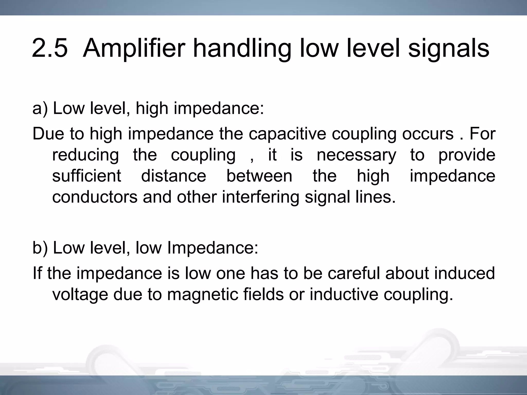 2.5 Amplifier handling low level signals
a) Low level, high impedance:
Due to high impedance the capacitive coupling occurs . For
reducing the coupling , it is necessary to provide
sufficient distance between the high impedance
conductors and other interfering signal lines.
b) Low level, low Impedance:
If the impedance is low one has to be careful about induced
voltage due to magnetic fields or inductive coupling.
 