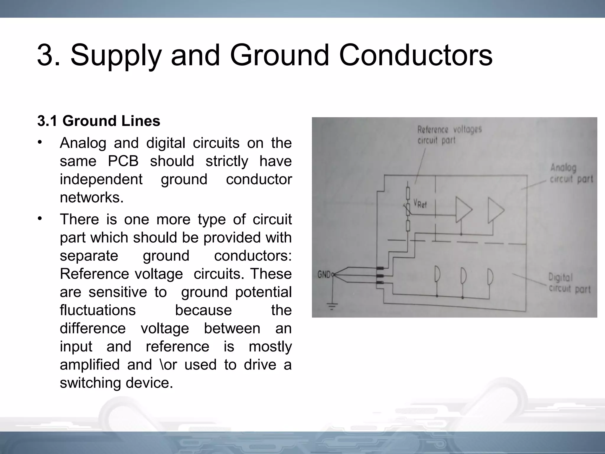 3. Supply and Ground Conductors
3.1 Ground Lines
• Analog and digital circuits on the
same PCB should strictly have
independent ground conductor
networks.
• There is one more type of circuit
part which should be provided with
separate ground conductors:
Reference voltage circuits. These
are sensitive to ground potential
fluctuations because the
difference voltage between an
input and reference is mostly
amplified and or used to drive a
switching device.
 