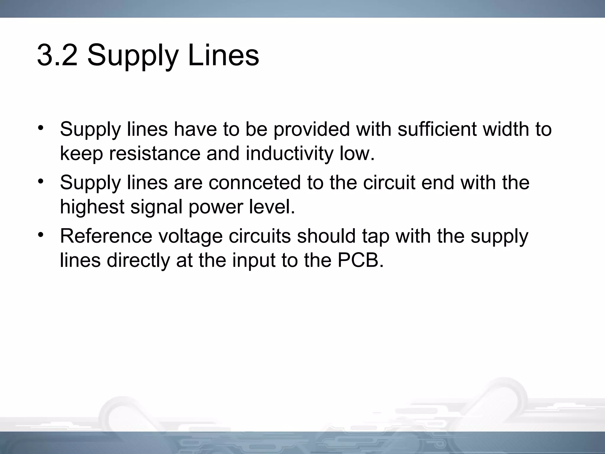 3.2 Supply Lines
• Supply lines have to be provided with sufficient width to
keep resistance and inductivity low.
• Supply lines are connceted to the circuit end with the
highest signal power level.
• Reference voltage circuits should tap with the supply
lines directly at the input to the PCB.
 