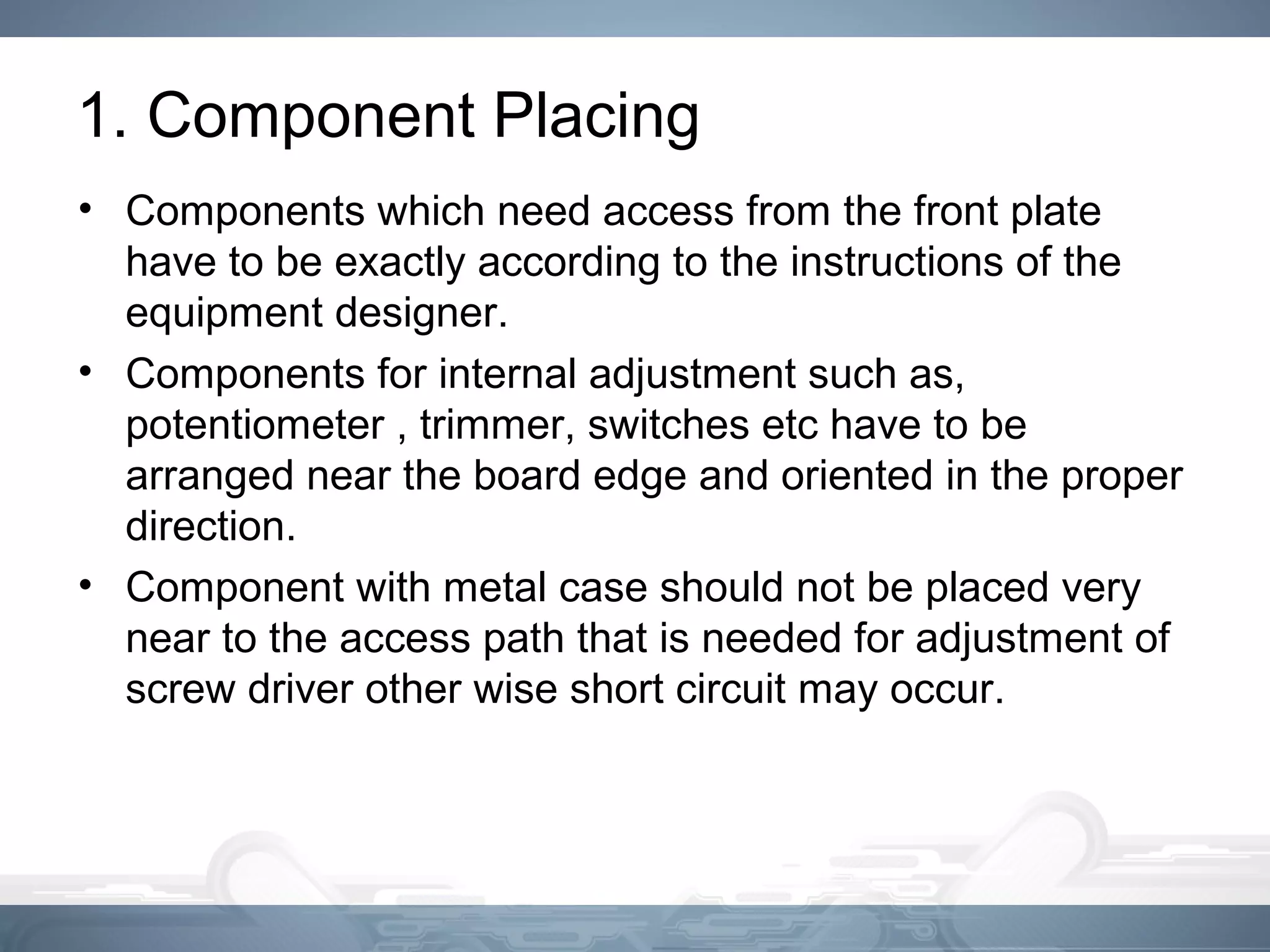 1. Component Placing
• Components which need access from the front plate
have to be exactly according to the instructions of the
equipment designer.
• Components for internal adjustment such as,
potentiometer , trimmer, switches etc have to be
arranged near the board edge and oriented in the proper
direction.
• Component with metal case should not be placed very
near to the access path that is needed for adjustment of
screw driver other wise short circuit may occur.
 
