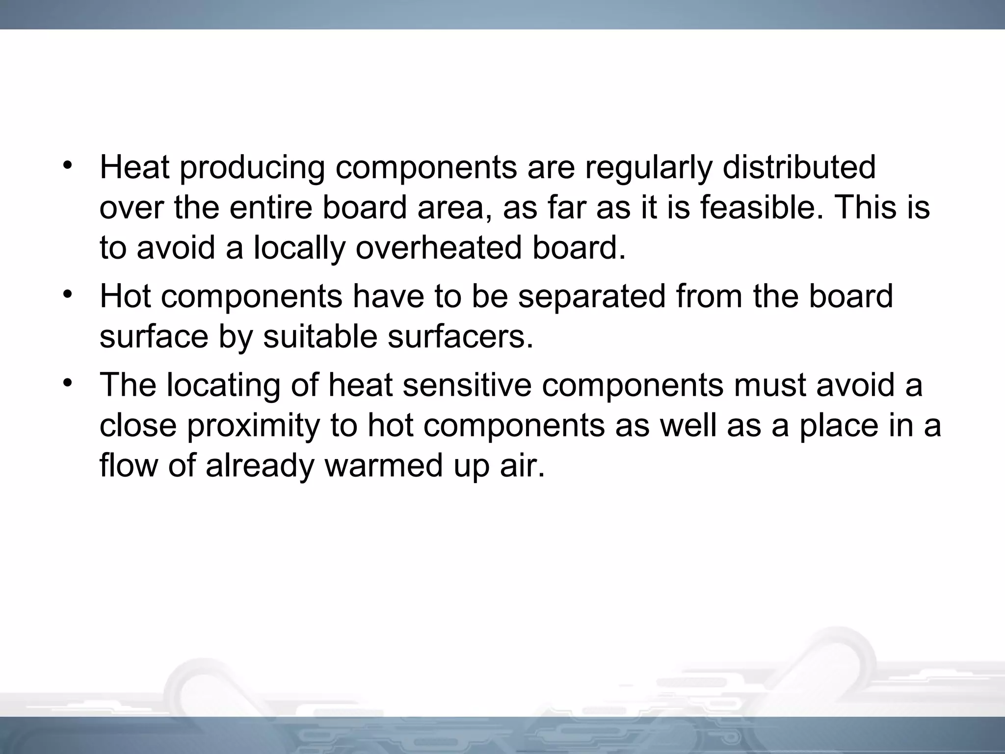 • Heat producing components are regularly distributed
over the entire board area, as far as it is feasible. This is
to avoid a locally overheated board.
• Hot components have to be separated from the board
surface by suitable surfacers.
• The locating of heat sensitive components must avoid a
close proximity to hot components as well as a place in a
flow of already warmed up air.
 