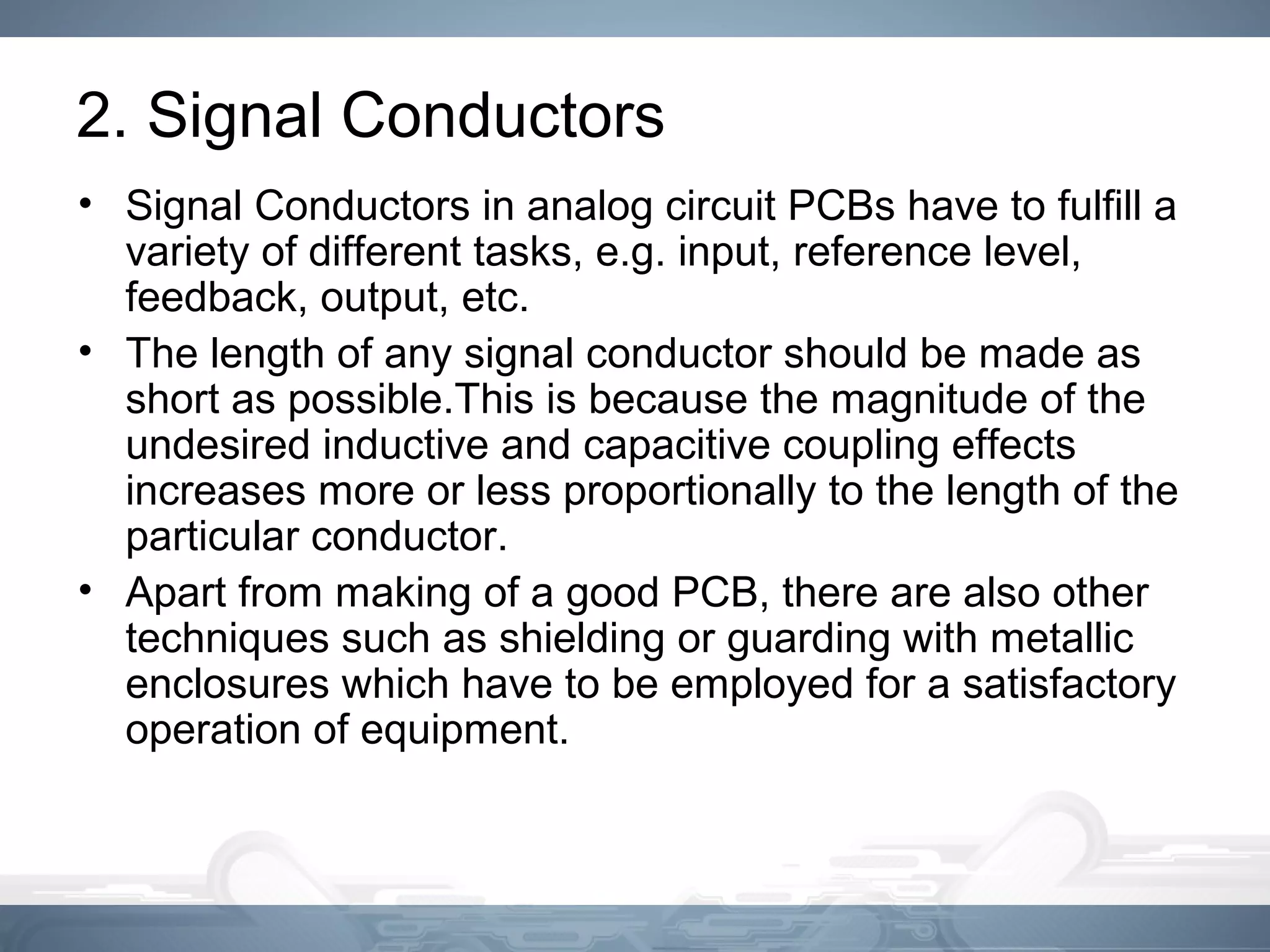 2. Signal Conductors
• Signal Conductors in analog circuit PCBs have to fulfill a
variety of different tasks, e.g. input, reference level,
feedback, output, etc.
• The length of any signal conductor should be made as
short as possible.This is because the magnitude of the
undesired inductive and capacitive coupling effects
increases more or less proportionally to the length of the
particular conductor.
• Apart from making of a good PCB, there are also other
techniques such as shielding or guarding with metallic
enclosures which have to be employed for a satisfactory
operation of equipment.
 