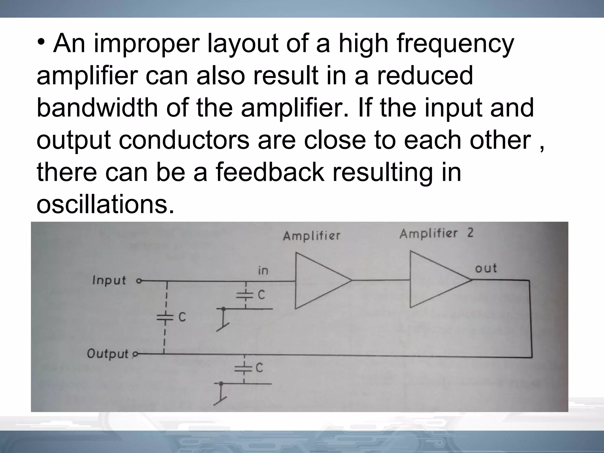 • An improper layout of a high frequency
amplifier can also result in a reduced
bandwidth of the amplifier. If the input and
output conductors are close to each other ,
there can be a feedback resulting in
oscillations.
 