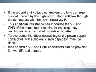 • If the ground and voltage conductors are long , a large
current I drawn by the high-power stage will flow through
the conductors with their own resistivity R.
• This additional resistance can modulate the Vcc and
GND of the input stage resulting in low frequency
oscillations which is called motorboating effect.
• To overcome this effect decoupling of the power supply
conductors with sufficiently large capacitor must be
done.
• Also separate Vcc and GND conductors can be provided
for two different stages.
 