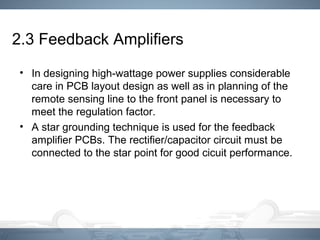 2.3 Feedback Amplifiers
• In designing high-wattage power supplies considerable
care in PCB layout design as well as in planning of the
remote sensing line to the front panel is necessary to
meet the regulation factor.
• A star grounding technique is used for the feedback
amplifier PCBs. The rectifier/capacitor circuit must be
connected to the star point for good cicuit performance.
 