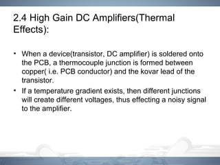 2.4 High Gain DC Amplifiers(Thermal
Effects):
• When a device(transistor, DC amplifier) is soldered onto
the PCB, a thermocouple junction is formed between
copper( i.e. PCB conductor) and the kovar lead of the
transistor.
• If a temperature gradient exists, then different junctions
will create different voltages, thus effecting a noisy signal
to the amplifier.
 