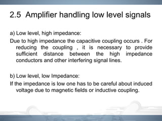 2.5 Amplifier handling low level signals
a) Low level, high impedance:
Due to high impedance the capacitive coupling occurs . For
reducing the coupling , it is necessary to provide
sufficient distance between the high impedance
conductors and other interfering signal lines.
b) Low level, low Impedance:
If the impedance is low one has to be careful about induced
voltage due to magnetic fields or inductive coupling.
 