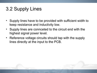 3.2 Supply Lines
• Supply lines have to be provided with sufficient width to
keep resistance and inductivity low.
• Supply lines are connceted to the circuit end with the
highest signal power level.
• Reference voltage circuits should tap with the supply
lines directly at the input to the PCB.
 
