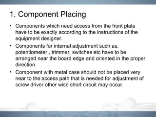 1. Component Placing
• Components which need access from the front plate
have to be exactly according to the instructions of the
equipment designer.
• Components for internal adjustment such as,
potentiometer , trimmer, switches etc have to be
arranged near the board edge and oriented in the proper
direction.
• Component with metal case should not be placed very
near to the access path that is needed for adjustment of
screw driver other wise short circuit may occur.
 