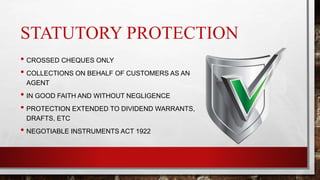 STATUTORY PROTECTION
• CROSSED CHEQUES ONLY
• COLLECTIONS ON BEHALF OF CUSTOMERS AS AN
AGENT
• IN GOOD FAITH AND WITHOUT NEGLIGENCE
• PROTECTION EXTENDED TO DIVIDEND WARRANTS,
DRAFTS, ETC
• NEGOTIABLE INSTRUMENTS ACT 1922
 