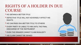 RIGHTS OF A HOLDER IN DUE
COURSE
• HE OBTAINS A BETTER TITLE
• DEFECTIVE TITLE WILL NOT ADVERSELY AFFECT HIS
RIGHTS
• HE CAN PASS ON A BETTER TITLE TO OTHERS
• EVERY PARTY IS LIABLE TO HIM UNTIL THE FINAL
DISCHARGE OF THE INSTRUMENT
• EVEN THE DRAWER CANNOT CLAIM INVALIDITY
• HIS CLAIM CANNOT BE DENIED
 