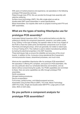 With years of market presence and experience, we specializes in the following
prototype PCB assembly services.
Plated through-hole (PTH): We can provide the through-hole assembly with
selective soldering.
Surface mount technology (SMT): We offer single-sided as well as
double-sided SMT board assemblies in varied specifications.
Mixed Assemblies: Our experts often work on projects involving both PTH and
SMT assemblies.
What are the types of testing Hitechpcba use for
prototype PCB assembly?
Automated Optical Inspection (AOI): This is performed before and after the
soldering to identify the component placement, presence, and solder quality.
X-ray Testing: In this type of testing, the operator relies on the X-ray images of
the PCB to check the solder joints and lead-less components such as Quad
Flat Packs and ball grid arrays, which are generally not visible to naked eyes.
In-Circuit Testing (ICT): This method is used to detect manufacturing defects
by testing the electrical properties in the SMT Assembly.
These techniques help us ensure the reliability and accuracy of the circuit
boards. In addition to this, it ensures a long operational life of equipment,
minimal production losses, streamlined processes, and much more.
What are the capabilities Hitechpcba offer for prototype PCB assemblies?
We specialize in offering IPC compliant, and quick turn PCB assemblies. We
are very particular about our scheduled deliveries and timelines, and we
deliver without compromising the quality. Our PCBA capabilities are not limited
to these. Here are some capabilities we offer through prototype PCB
assemblies.
RoHS compliance
Stringent testing procedures
Device encapsulation
Full turnkey, partial turnkey, and kitted/consigned services
Assemblies using Surface Mount (SMT), Thru-hole, Mixed Technology
(SMT/Thru-hole), Single and double-sided SMT/PTH, Large parts on both
sides, BGA on both sides.
Do you perform a component analysis for
prototype PCB assemblies?
 