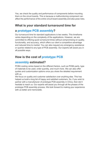 Yes, we check the quality and performance of components before mounting
them on the circuit boards. This is because a malfunctioning component can
affect the performance of the entire circuit board assembly and also pose risks.
What is your standard turnaround time for
a prototype PCB assembly?
Our turnaround time for standard applications is two weeks. This timeframe
varies depending on the complexity of the applications. However, we are
committed to offering quick turnaround times without compromising on quality,
functionality, and accuracy, which offers our client a competitive advantage
and reduced time to market. You can also request any emergency assistance
or queries related to any type of PCB assembly. Our experts will assist you in
all possible ways.
How is the cost of prototype PCB
assembly estimated?
PCBA costing varies based on the different factors, such as PCBA parts, type
of materials to be used, order quantity, and much more. We can also offer
quotes and customization options once you share the detailed requirement
with us.
We focus on quality and customer satisfaction over anything else. This has
helped us build a long list of happy and satisfied customers. So, if you wish to
partner with a manufacturer of prototype PCB assembly in China, then don’t
hesitate to reach us. Our experts will assist you through all the phases of the
prototype PCB assembly process. We look forward to making your experience
with us better and memorable.
 