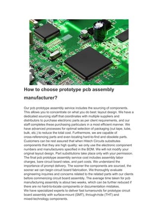 How to choose prototype pcb assembly
manufacturer?
Our pcb prototype assembly service includes the sourcing of components.
This allows you to concentrate on what you do best: layout design. We have a
dedicated sourcing staff that coordinates with multiple suppliers and
distributors to purchase electronic parts as per client requirements, and our
staff completes these purchasing particulars in a most efficient manner. We
have advanced processes for optimal selection of packaging (cut tape, tube,
bulk, etc.) to reduce the total cost. Furthermore, we are capable of
cross-referencing parts and even locating hard-to-find and obsolete parts.
Customers can be rest assured that when Hitech Circuits substitutes
components that they are high quality: we only use the electronic component
numbers and manufacturers specified in the BOM. We will not modify your
original layout design. Part substitutions take place only with your permission.
The final pcb prototype assembly service cost includes assembly labor
charges, bare circuit board rates, and part costs. We understand the
importance of prompt delivery. The sooner the components are sourced, the
sooner we can begin circuit board fabrication. We thoroughly evaluate
engineering inquiries and concerns related to the related parts with our clients
before commencing circuit board assembly. The average time taken for pcb
manufacturing assembly is about two weeks, which can be further reduced if
there are no hard-to-locate components or documentation mistakes.
We have specialized experts to deliver fast turnarounds for prototype circuit
board assembly with surface-mount (SMT), through-hole (THT) and
mixed-technology components.
 