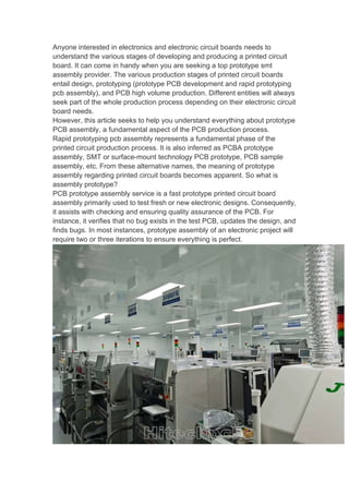 Anyone interested in electronics and electronic circuit boards needs to
understand the various stages of developing and producing a printed circuit
board. It can come in handy when you are seeking a top prototype smt
assembly provider. The various production stages of printed circuit boards
entail design, prototyping (prototype PCB development and rapid prototyping
pcb assembly), and PCB high volume production. Different entities will always
seek part of the whole production process depending on their electronic circuit
board needs.
However, this article seeks to help you understand everything about prototype
PCB assembly, a fundamental aspect of the PCB production process.
Rapid prototyping pcb assembly represents a fundamental phase of the
printed circuit production process. It is also inferred as PCBA prototype
assembly, SMT or surface-mount technology PCB prototype, PCB sample
assembly, etc. From these alternative names, the meaning of prototype
assembly regarding printed circuit boards becomes apparent. So what is
assembly prototype?
PCB prototype assembly service is a fast prototype printed circuit board
assembly primarily used to test fresh or new electronic designs. Consequently,
it assists with checking and ensuring quality assurance of the PCB. For
instance, it verifies that no bug exists in the test PCB, updates the design, and
finds bugs. In most instances, prototype assembly of an electronic project will
require two or three iterations to ensure everything is perfect.
 